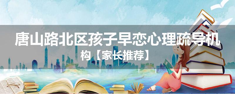 唐山路北区孩子早恋心理疏导机构【家长推荐】