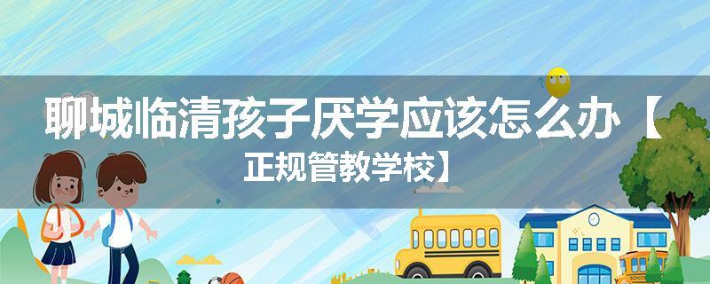 聊城临清孩子厌学应该怎么办【正规管教学校】