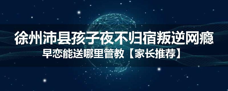 徐州沛县孩子夜不归宿叛逆网瘾早恋能送哪里管教【家长推荐】