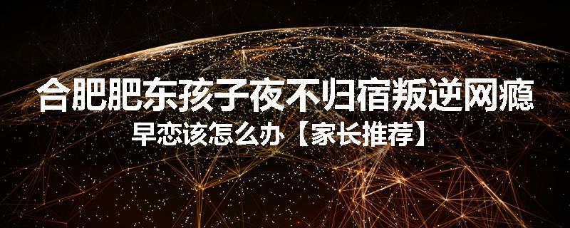 合肥肥东孩子夜不归宿叛逆网瘾早恋该怎么办【家长推荐】