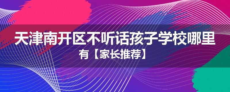 天津南开区不听话孩子学校哪里有【家长推荐】