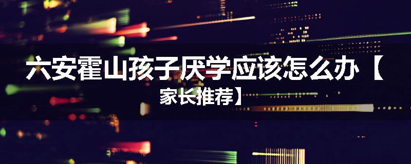 六安霍山孩子厌学应该怎么办【家长推荐】