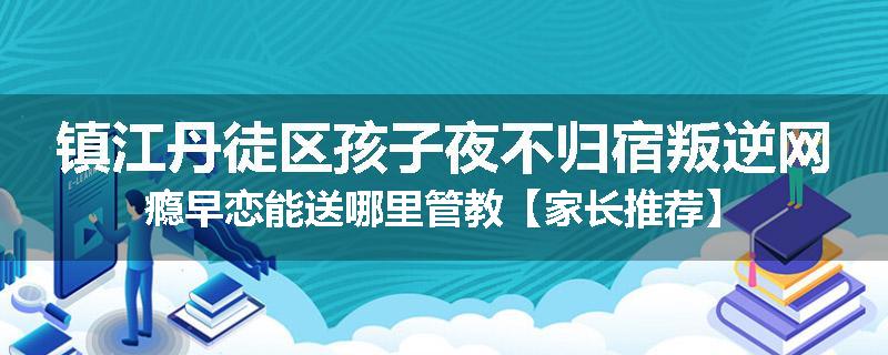 镇江丹徒区孩子夜不归宿叛逆网瘾早恋能送哪里管教【家长推荐】