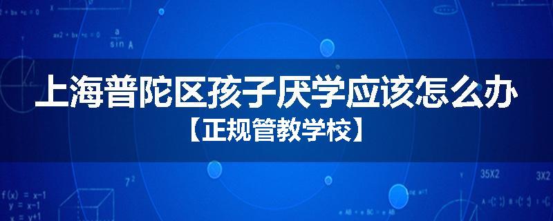 上海普陀区孩子厌学应该怎么办【正规管教学校】