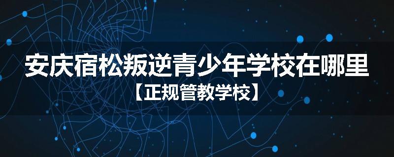安庆宿松叛逆青少年学校在哪里【正规管教学校】