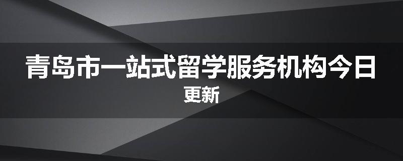 青岛市一站式留学服务机构今日更新