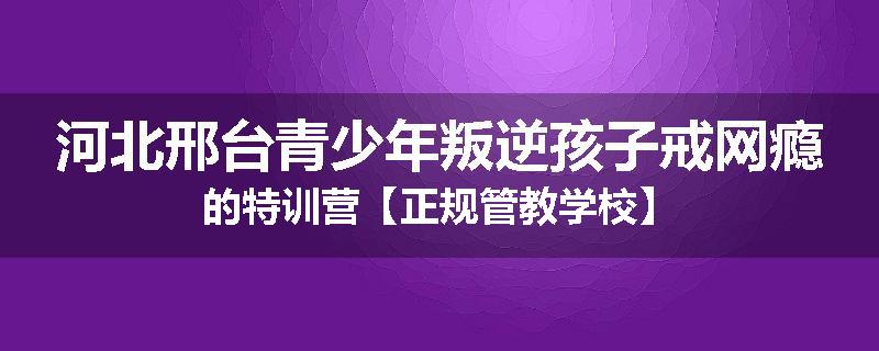 河北邢台青少年叛逆孩子戒网瘾的特训营【正规管教学校】