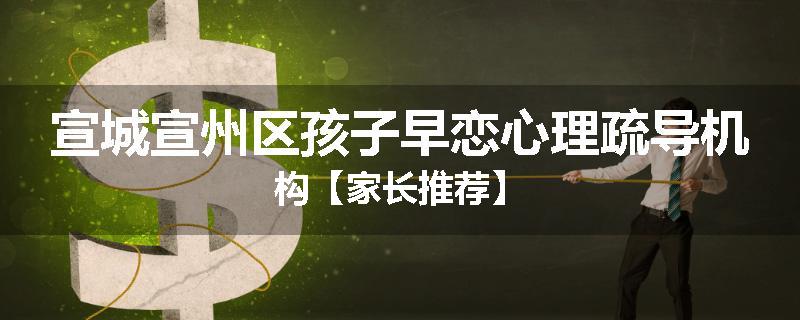 宣城宣州区孩子早恋心理疏导机构【家长推荐】