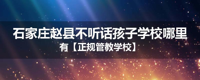 石家庄赵县不听话孩子学校哪里有【正规管教学校】