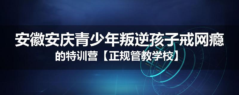 安徽安庆青少年叛逆孩子戒网瘾的特训营【正规管教学校】