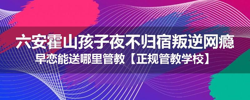 六安霍山孩子夜不归宿叛逆网瘾早恋能送哪里管教【正规管教学校】