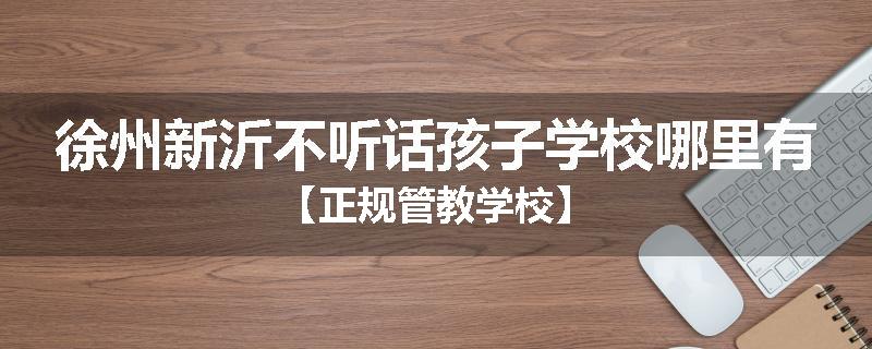 徐州新沂不听话孩子学校哪里有【正规管教学校】