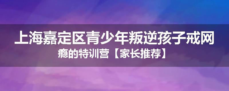 上海嘉定区青少年叛逆孩子戒网瘾的特训营【家长推荐】