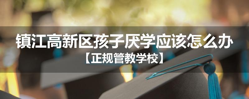 镇江高新区孩子厌学应该怎么办【正规管教学校】