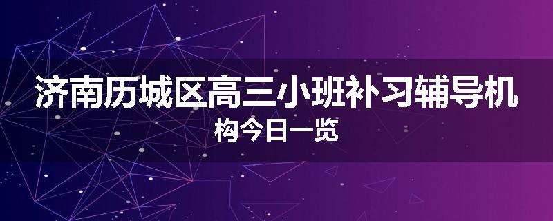 济南历城区高三小班补习辅导机构今日一览