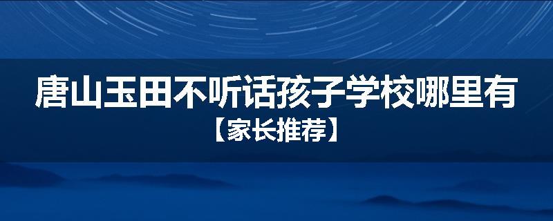 唐山玉田不听话孩子学校哪里有【家长推荐】