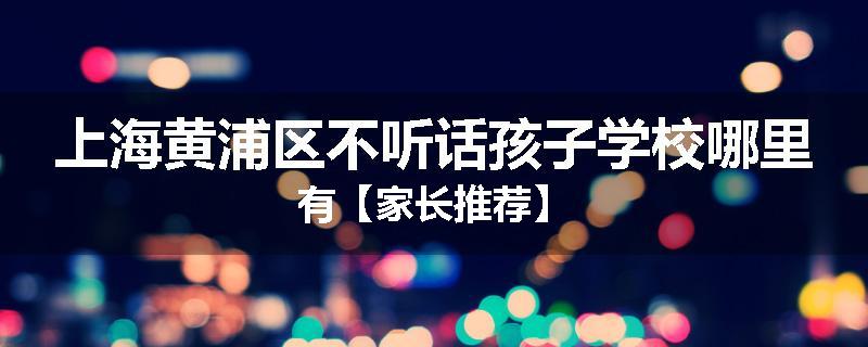 上海黄浦区不听话孩子学校哪里有【家长推荐】