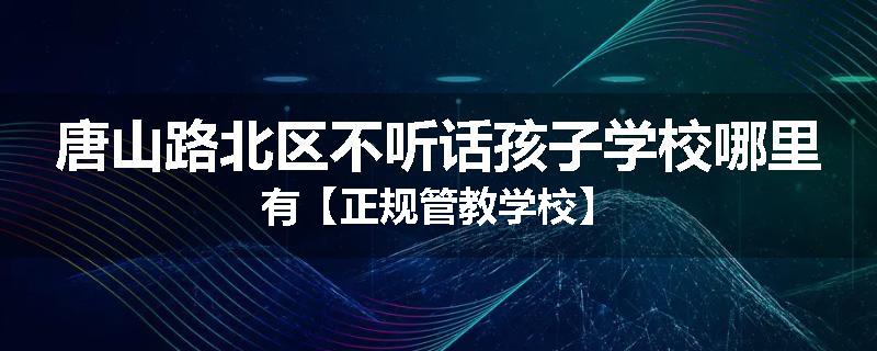 唐山路北区不听话孩子学校哪里有【正规管教学校】