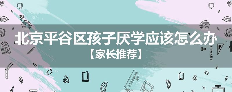 北京平谷区孩子厌学应该怎么办【家长推荐】