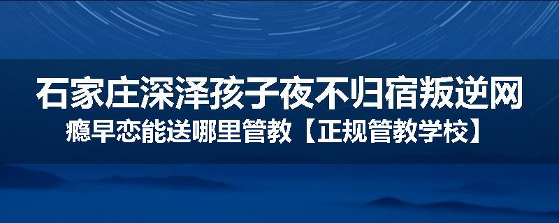 石家庄深泽孩子夜不归宿叛逆网瘾早恋能送哪里管教【正规管教学校】