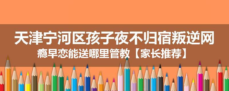 天津宁河区孩子夜不归宿叛逆网瘾早恋能送哪里管教【家长推荐】