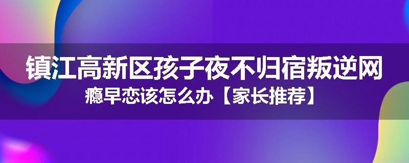 镇江高新区孩子夜不归宿叛逆网瘾早恋该怎么办【家长推荐】