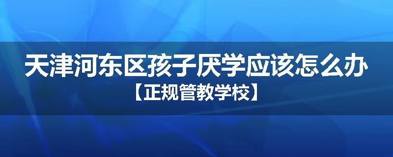 天津河东区孩子厌学应该怎么办【正规管教学校】
