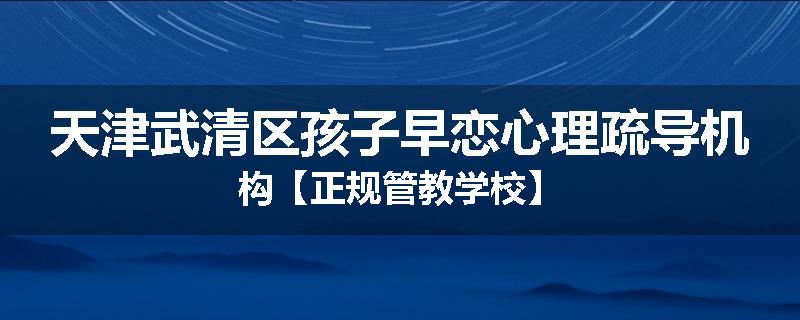 天津武清区孩子早恋心理疏导机构【正规管教学校】
