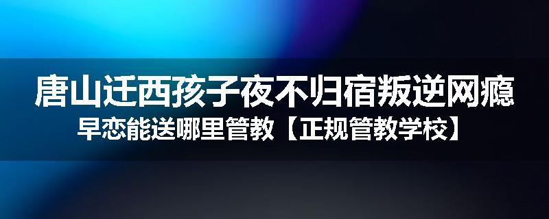 唐山迁西孩子夜不归宿叛逆网瘾早恋能送哪里管教【正规管教学校】