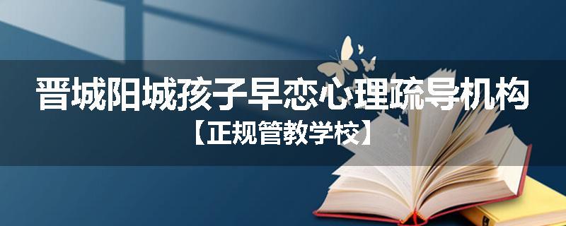 晋城阳城孩子早恋心理疏导机构【正规管教学校】
