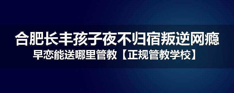 合肥长丰孩子夜不归宿叛逆网瘾早恋能送哪里管教【正规管教学校】