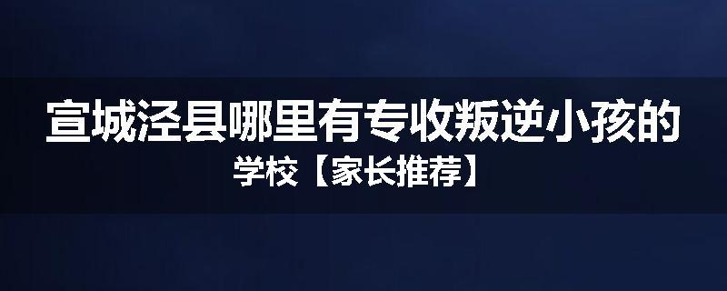 宣城泾县哪里有专收叛逆小孩的学校【家长推荐】