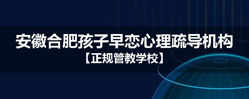 安徽合肥孩子早恋心理疏导机构【正规管教学校】