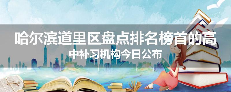 哈尔滨道里区盘点排名榜首的高中补习机构今日公布