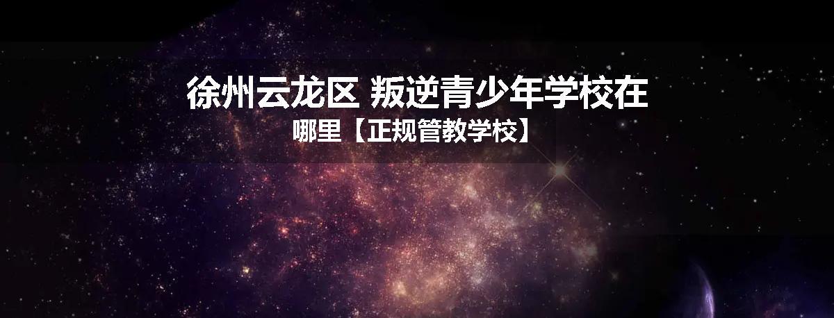 徐州云龙区 叛逆青少年学校在哪里【正规管教学校】