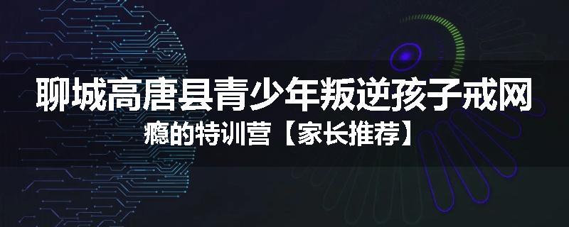 聊城高唐县青少年叛逆孩子戒网瘾的特训营【家长推荐】