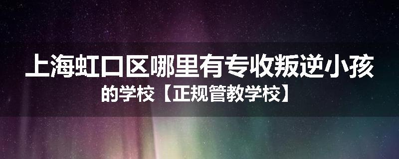 上海虹口区哪里有专收叛逆小孩的学校【正规管教学校】