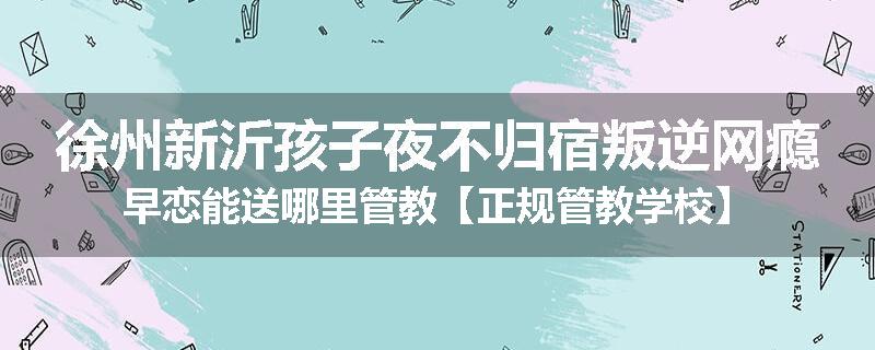 徐州新沂孩子夜不归宿叛逆网瘾早恋能送哪里管教【正规管教学校】