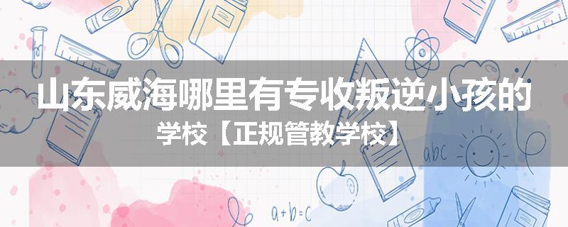 山东威海哪里有专收叛逆小孩的学校【正规管教学校】