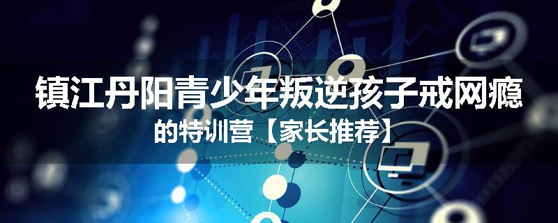 镇江丹阳青少年叛逆孩子戒网瘾的特训营【家长推荐】