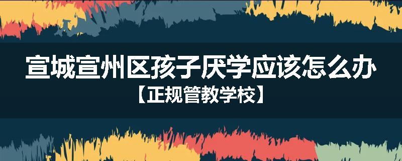 宣城宣州区孩子厌学应该怎么办【正规管教学校】