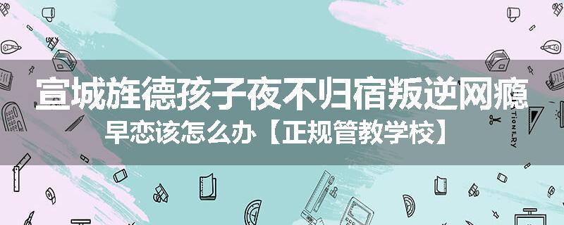 宣城旌德孩子夜不归宿叛逆网瘾早恋该怎么办【正规管教学校】