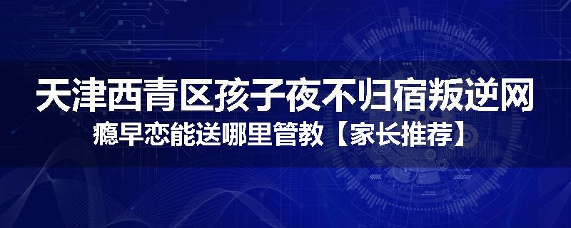天津西青区孩子夜不归宿叛逆网瘾早恋能送哪里管教【家长推荐】