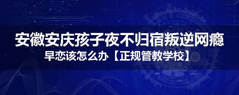 安徽安庆孩子夜不归宿叛逆网瘾早恋该怎么办【正规管教学校】
