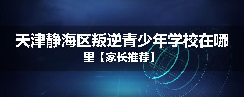 天津静海区叛逆青少年学校在哪里【家长推荐】