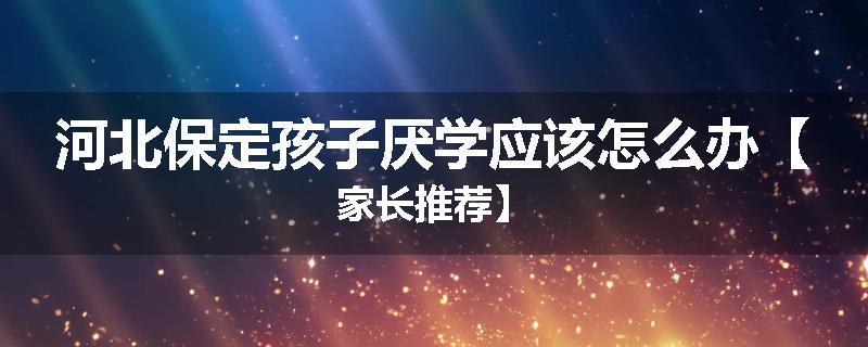 河北保定孩子厌学应该怎么办【家长推荐】