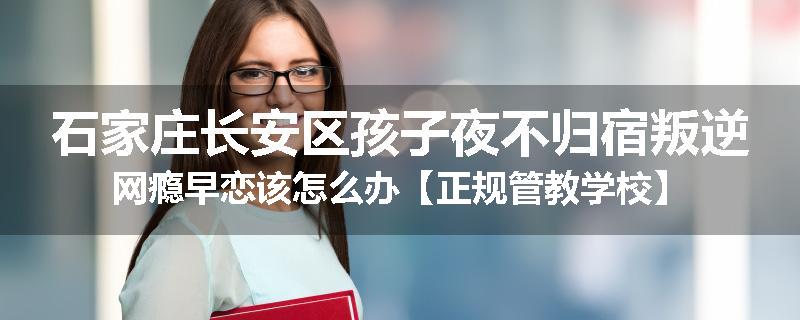 石家庄长安区孩子夜不归宿叛逆网瘾早恋该怎么办【正规管教学校】
