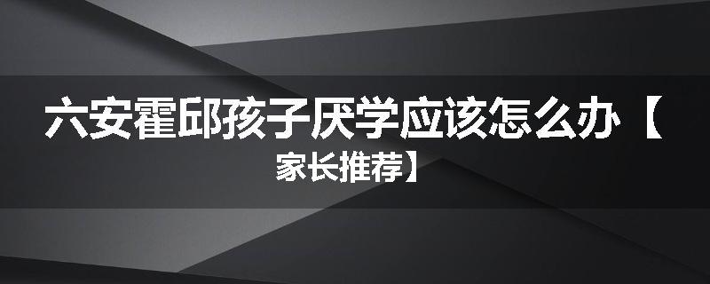 六安霍邱孩子厌学应该怎么办【家长推荐】