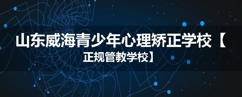 山东威海青少年心理矫正学校【正规管教学校】