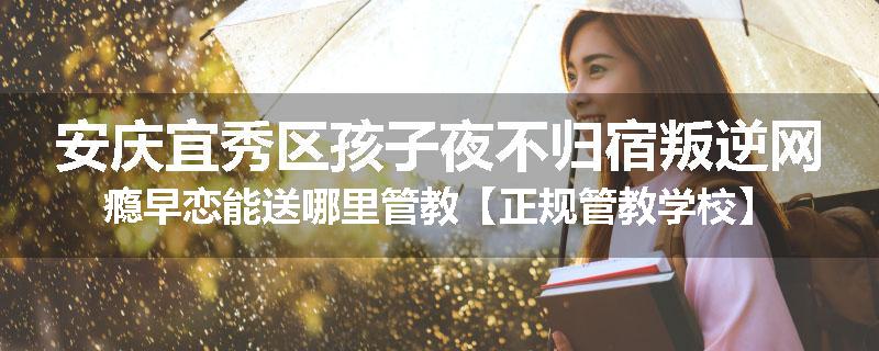 安庆宜秀区孩子夜不归宿叛逆网瘾早恋能送哪里管教【正规管教学校】
